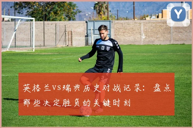 英格兰vs瑞典历史对战记录：盘点那些决定胜负的关键时刻