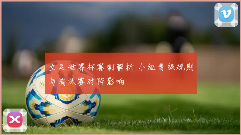 女足世界杯赛制解析 小组晋级规则与淘汰赛对阵影响