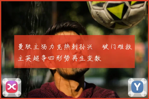 曼联主场力克热刺孙兴慜破门难救主英超争四形势再生变数