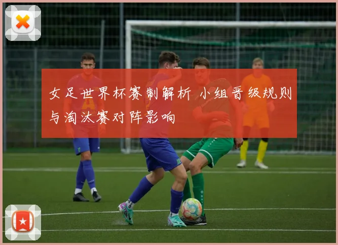 女足世界杯赛制解析 小组晋级规则与淘汰赛对阵影响
