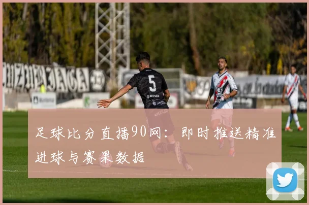 足球比分直播90网：即时推送精准进球与赛果数据