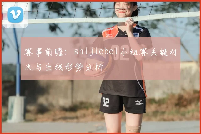 赛事前瞻：shijiebei小组赛关键对决与出线形势分析