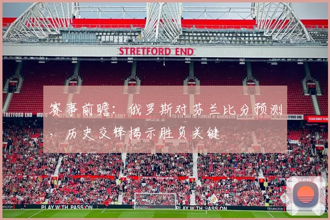 赛事前瞻：俄罗斯对芬兰比分预测，历史交锋揭示胜负关键